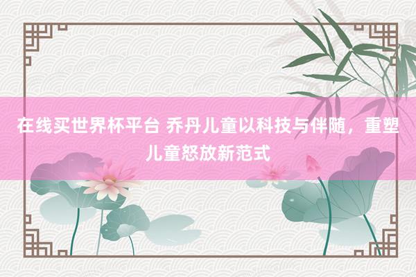 在线买世界杯平台 乔丹儿童以科技与伴随，重塑儿童怒放新范式