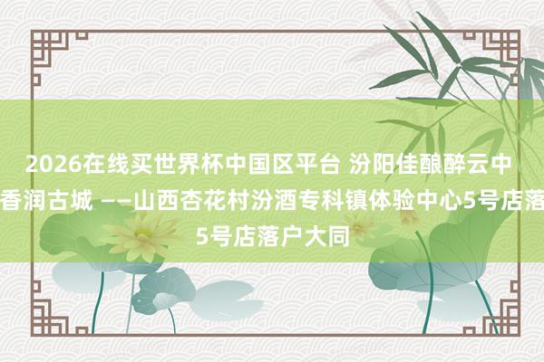 2026在线买世界杯中国区平台 汾阳佳酿醉云中 千年酒香润古城 ——山西杏花村汾酒专科镇体验中心5号店落户大同