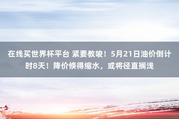 在线买世界杯平台 紧要教唆！5月21日油价倒计时8天！降价倏得缩水，或将径直搁浅