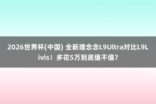 2026世界杯(中国) 全新理念念L9Ultra对比L9Livis！多花5万到底值不值？