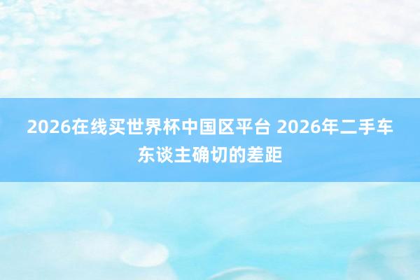 2026在线买世界杯中国区平台 2026年二手车东谈主确切的差距