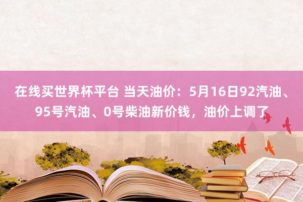 在线买世界杯平台 当天油价：5月16日92汽油、95号汽油、0号柴油新价钱，油价上调了
