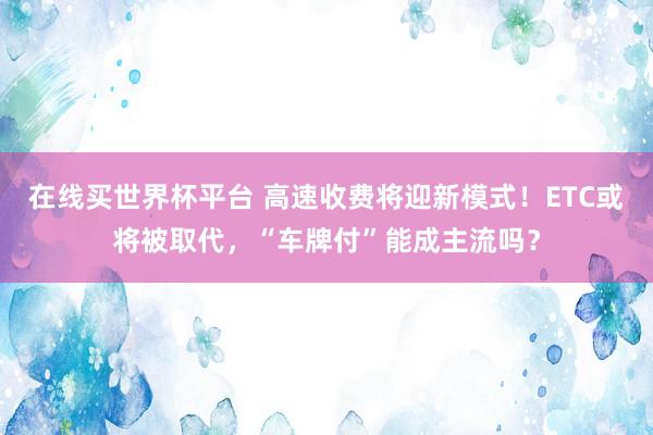 在线买世界杯平台 高速收费将迎新模式！ETC或将被取代，“车牌付”能成主流吗？
