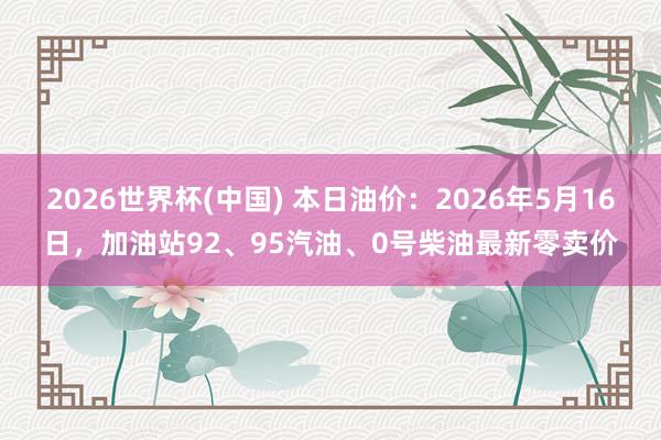 2026世界杯(中国) 本日油价：2026年5月16日，加油站92、95汽油、0号柴油最新零卖价