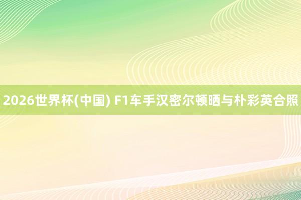 2026世界杯(中国) F1车手汉密尔顿晒与朴彩英合照