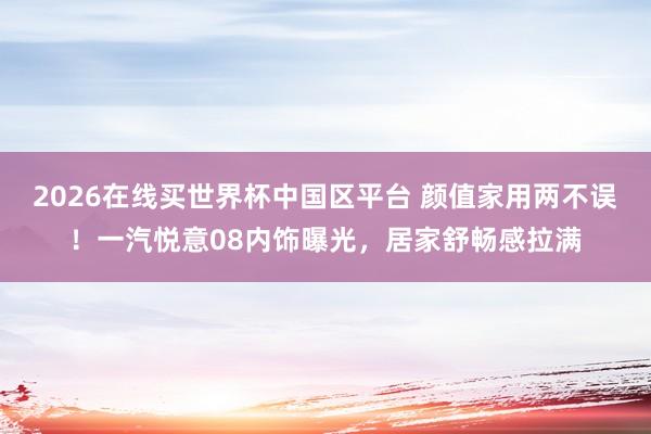 2026在线买世界杯中国区平台 颜值家用两不误！一汽悦意08内饰曝光，居家舒畅感拉满