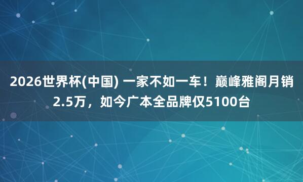 2026世界杯(中国) 一家不如一车！巅峰雅阁月销2.5万，如今广本全品牌仅5100台