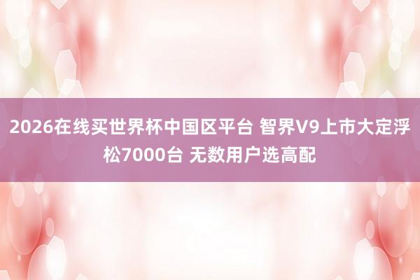 2026在线买世界杯中国区平台 智界V9上市大定浮松7000台 无数用户选高配