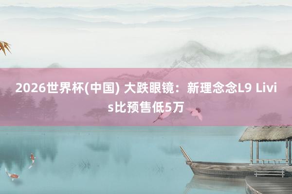 2026世界杯(中国) 大跌眼镜：新理念念L9 Livis比预售低5万