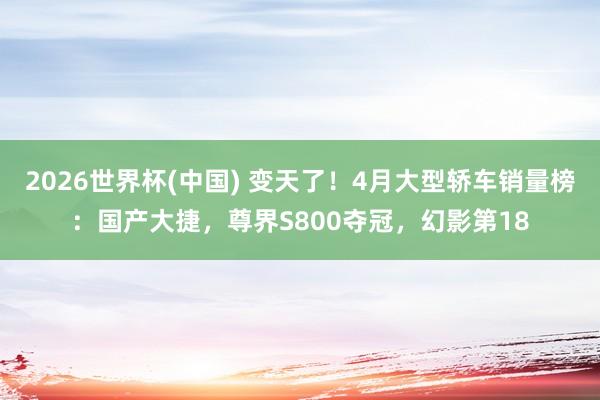 2026世界杯(中国) 变天了！4月大型轿车销量榜：国产大捷，尊界S800夺冠，幻影第18