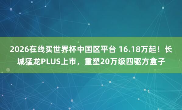 2026在线买世界杯中国区平台 16.18万起！长城猛龙PLUS上市，重塑20万级四驱方盒子