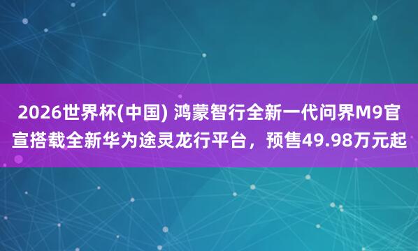 2026世界杯(中国) 鸿蒙智行全新一代问界M9官宣搭载全新华为途灵龙行平台，预售49.98万元起