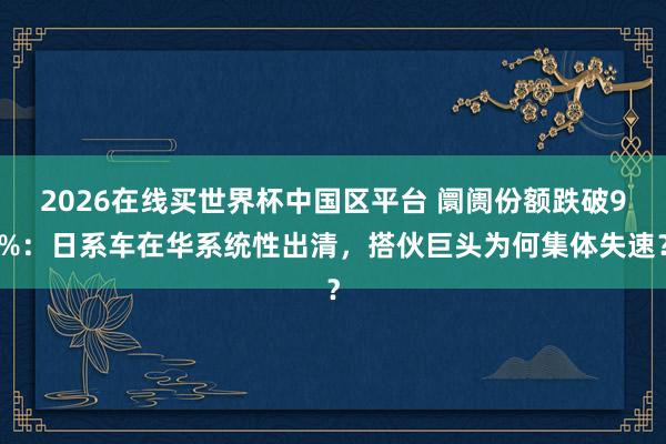 2026在线买世界杯中国区平台 阛阓份额跌破9%：日系车在华系统性出清，搭伙巨头为何集体失速？