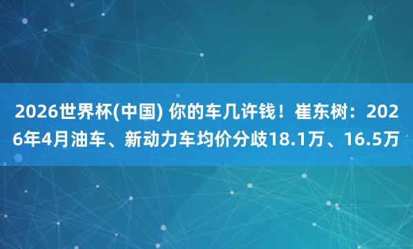 2026世界杯(中国) 你的车几许钱！崔东树：2026年4月油车、新动力车均价分歧18.1万、16.5万