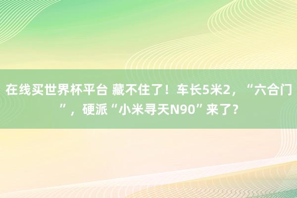 在线买世界杯平台 藏不住了！车长5米2，“六合门”，硬派“小米寻天N90”来了？