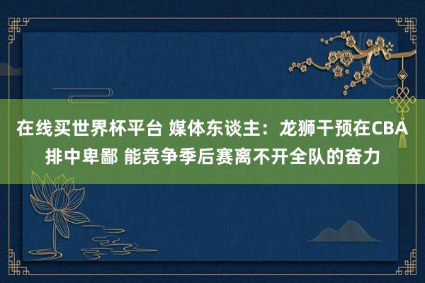 在线买世界杯平台 媒体东谈主：龙狮干预在CBA排中卑鄙 能竞争季后赛离不开全队的奋力