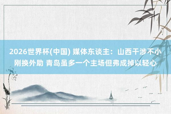 2026世界杯(中国) 媒体东谈主：山西干涉不小刚换外助 青岛虽多一个主场但弗成掉以轻心