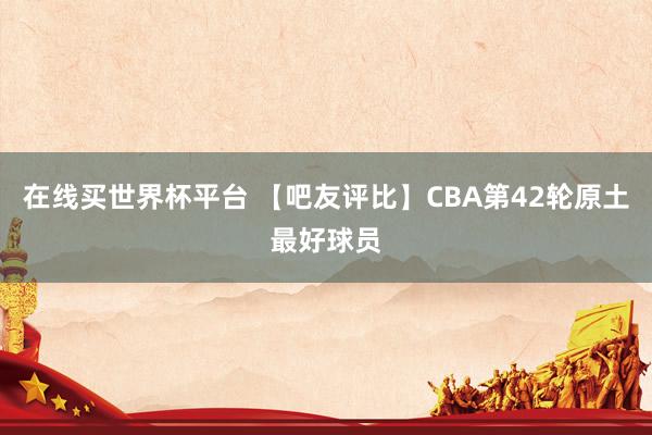 在线买世界杯平台 【吧友评比】CBA第42轮原土最好球员