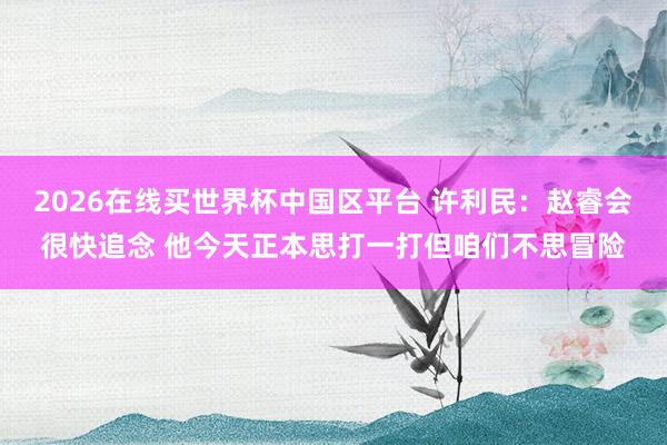 2026在线买世界杯中国区平台 许利民：赵睿会很快追念 他今天正本思打一打但咱们不思冒险
