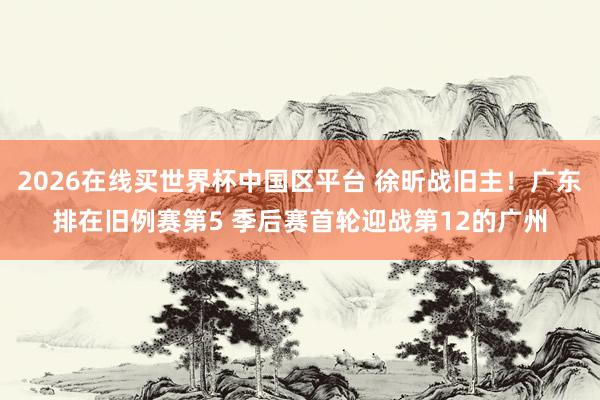 2026在线买世界杯中国区平台 徐昕战旧主！广东排在旧例赛第5 季后赛首轮迎战第12的广州