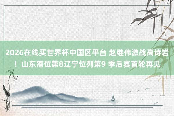 2026在线买世界杯中国区平台 赵继伟激战高诗岩！山东落位第8辽宁位列第9 季后赛首轮再见