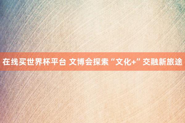 在线买世界杯平台 文博会探索“文化+”交融新旅途