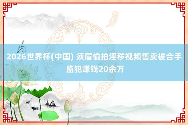 2026世界杯(中国) 须眉偷拍淫秽视频售卖被合手 监犯赚钱20余万