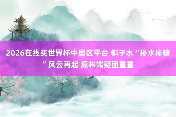 2026在线买世界杯中国区平台 椰子水“掺水掺糖”风云再起 原料端疑团重重