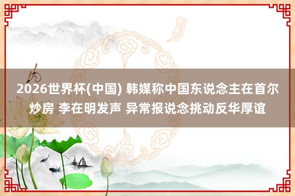 2026世界杯(中国) 韩媒称中国东说念主在首尔炒房 李在明发声 异常报说念挑动反华厚谊