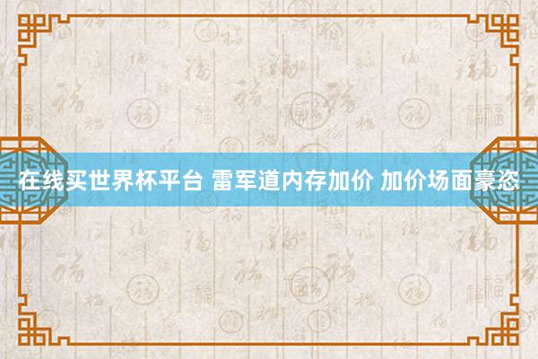 在线买世界杯平台 雷军道内存加价 加价场面豪恣