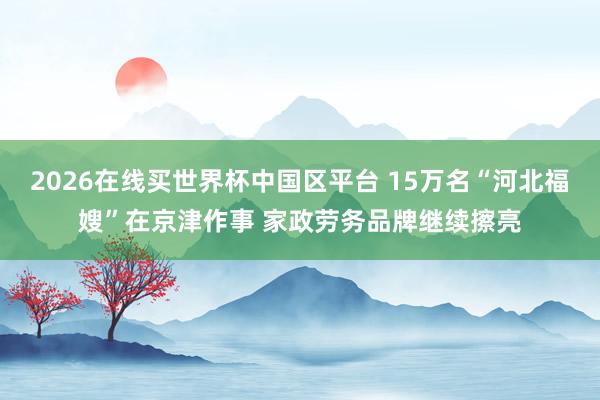 2026在线买世界杯中国区平台 15万名“河北福嫂”在京津作事 家政劳务品牌继续擦亮
