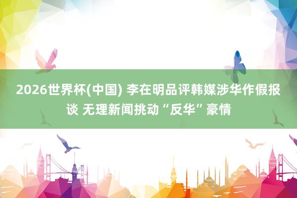 2026世界杯(中国) 李在明品评韩媒涉华作假报谈 无理新闻挑动“反华”豪情