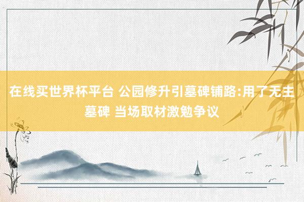 在线买世界杯平台 公园修升引墓碑铺路:用了无主墓碑 当场取材激勉争议