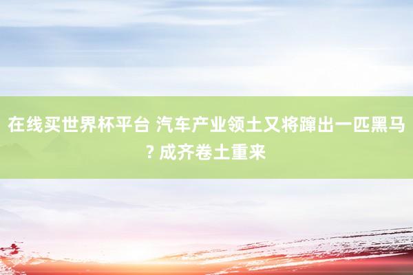 在线买世界杯平台 汽车产业领土又将蹿出一匹黑马? 成齐卷土重来