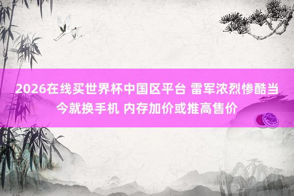 2026在线买世界杯中国区平台 雷军浓烈惨酷当今就换手机 内存加价或推高售价