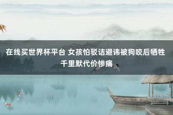 在线买世界杯平台 女孩怕驳诘避讳被狗咬后牺牲 千里默代价惨痛