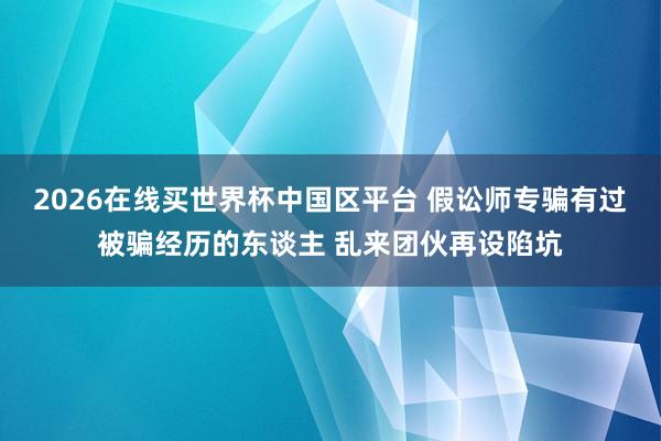 2026在线买世界杯中国区平台 假讼师专骗有过被骗经历的东谈主 乱来团伙再设陷坑