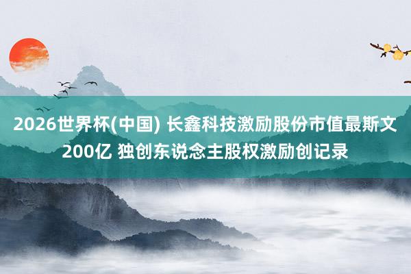 2026世界杯(中国) 长鑫科技激励股份市值最斯文200亿 独创东说念主股权激励创记录