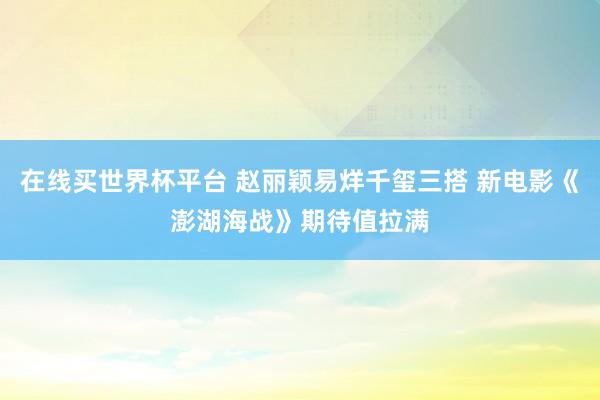 在线买世界杯平台 赵丽颖易烊千玺三搭 新电影《澎湖海战》期待值拉满