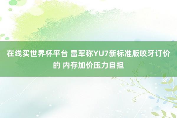 在线买世界杯平台 雷军称YU7新标准版咬牙订价的 内存加价压力自担
