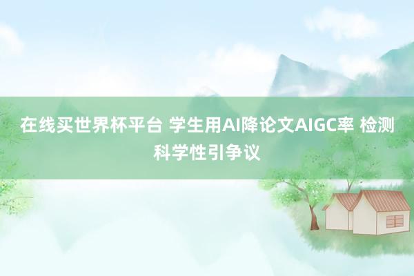 在线买世界杯平台 学生用AI降论文AIGC率 检测科学性引争议