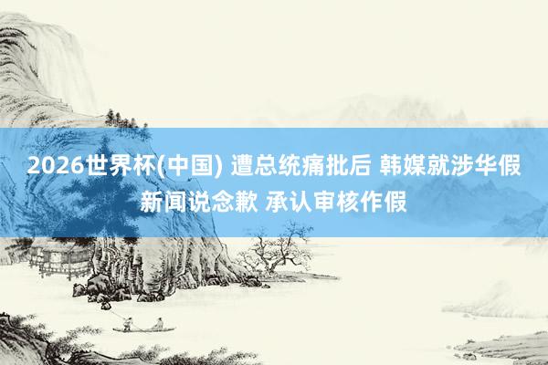 2026世界杯(中国) 遭总统痛批后 韩媒就涉华假新闻说念歉 承认审核作假