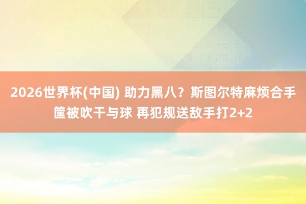 2026世界杯(中国) 助力黑八？斯图尔特麻烦合手筐被吹干与球 再犯规送敌手打2+2