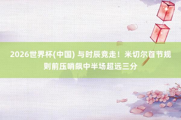 2026世界杯(中国) 与时辰竞走！米切尔首节规则前压哨飙中半场超远三分