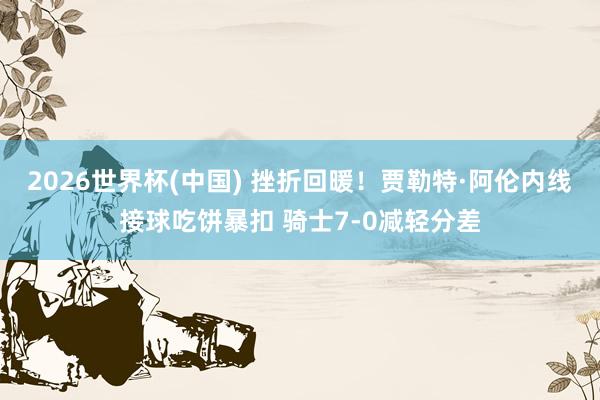 2026世界杯(中国) 挫折回暖！贾勒特·阿伦内线接球吃饼暴扣 骑士7-0减轻分差