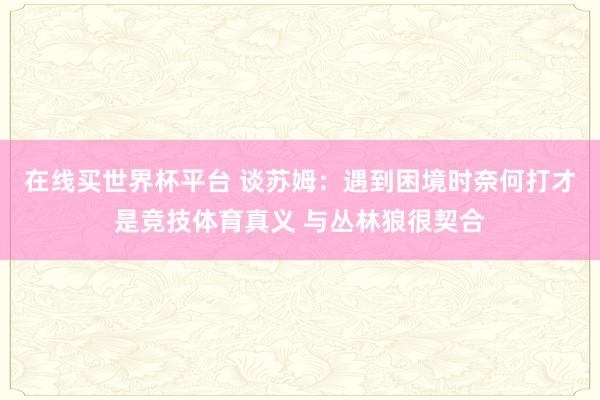 在线买世界杯平台 谈苏姆：遇到困境时奈何打才是竞技体育真义 与丛林狼很契合
