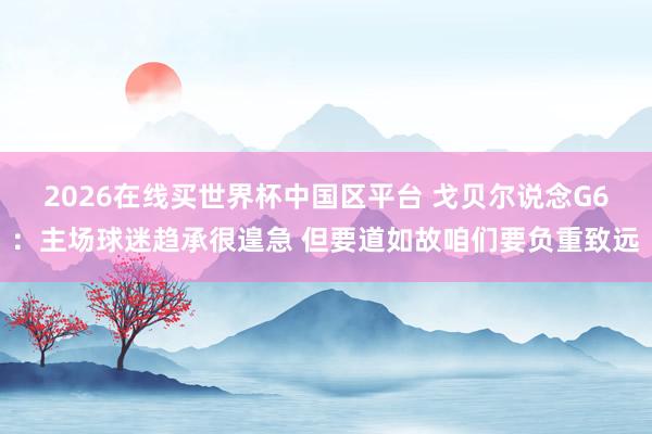 2026在线买世界杯中国区平台 戈贝尔说念G6：主场球迷趋承很遑急 但要道如故咱们要负重致远