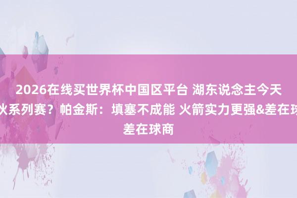 2026在线买世界杯中国区平台 湖东说念主今天散伙系列赛？帕金斯：填塞不成能 火箭实力更强&差在球商