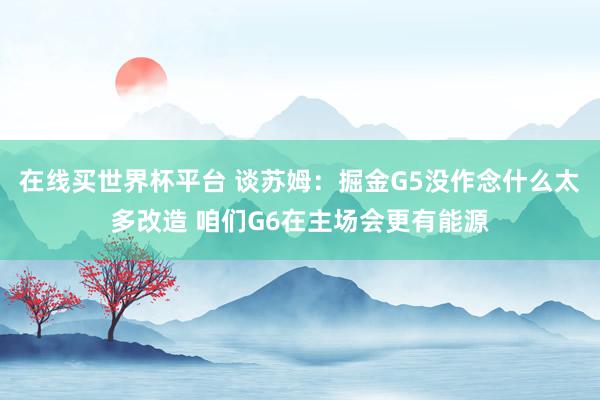 在线买世界杯平台 谈苏姆：掘金G5没作念什么太多改造 咱们G6在主场会更有能源