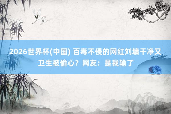 2026世界杯(中国) 百毒不侵的网红刘墉干净又卫生被偷心？网友：是我输了